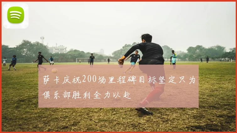 萨卡庆祝200场里程碑目标坚定只为俱乐部胜利全力以赴