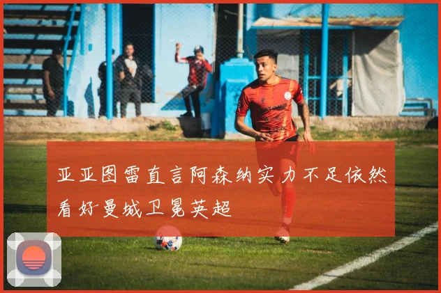 亚亚图雷直言阿森纳实力不足依然看好曼城卫冕英超