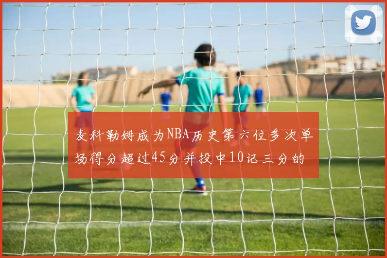 麦科勒姆成为NBA历史第六位多次单场得分超过45分并投中10记三分的球员