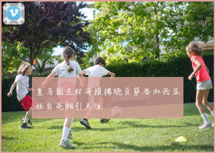 皇马国王杯海报揭晓贡萨洛加西亚独自亮相引关注