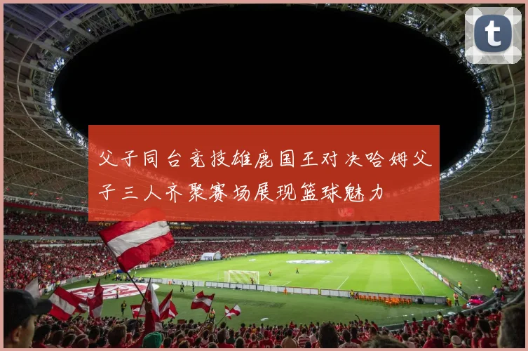 父子同台竞技雄鹿国王对决哈姆父子三人齐聚赛场展现篮球魅力