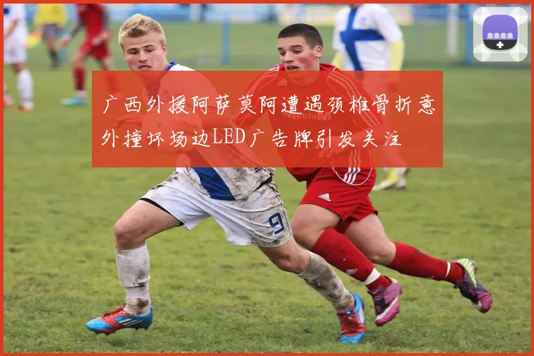 广西外援阿萨莫阿遭遇颈椎骨折意外撞坏场边LED广告牌引发关注