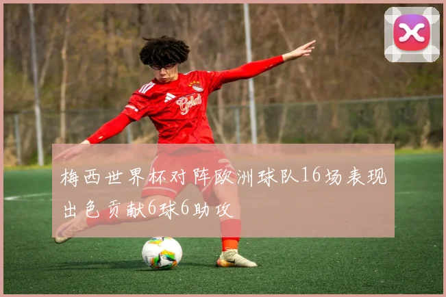 梅西世界杯对阵欧洲球队16场表现出色贡献6球6助攻