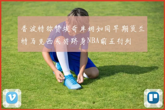 香波特称赞埃奇库姆如同早期莫兰特马克西或将跻身NBA前五行列