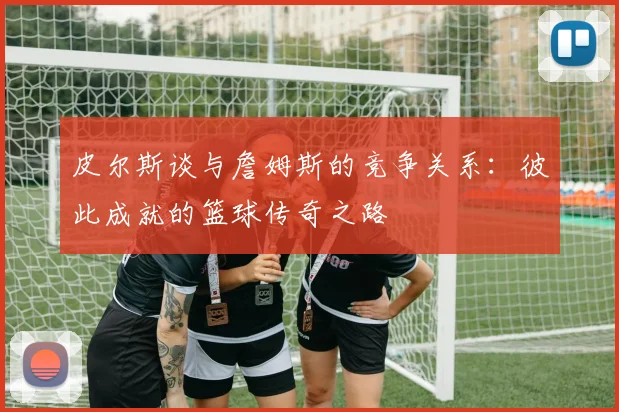 皮尔斯谈与詹姆斯的竞争关系：彼此成就的篮球传奇之路