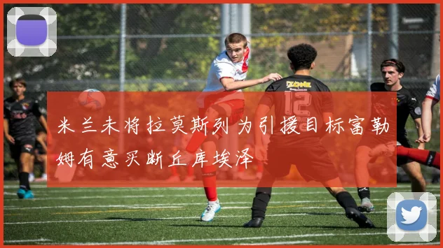 米兰未将拉莫斯列为引援目标富勒姆有意买断丘库埃泽