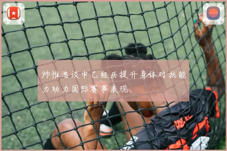 帅惟浩谈中乙经历提升身体对抗能力助力国际赛事表现