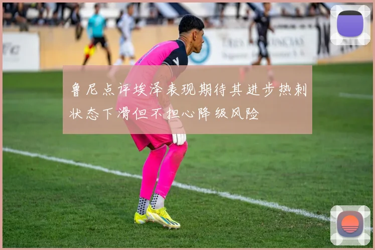 鲁尼点评埃泽表现期待其进步热刺状态下滑但不担心降级风险