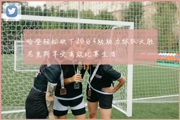 哈登轻松砍下20分4助助力球队大胜尼克斯享受高效比赛生活