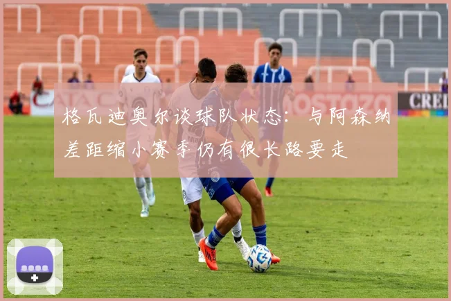 格瓦迪奥尔谈球队状态：与阿森纳差距缩小赛季仍有很长路要走