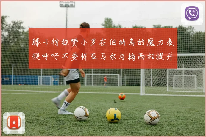 滕卡特称赞小罗在伯纳乌的魔力表现呼吁不要将亚马尔与梅西相提并论